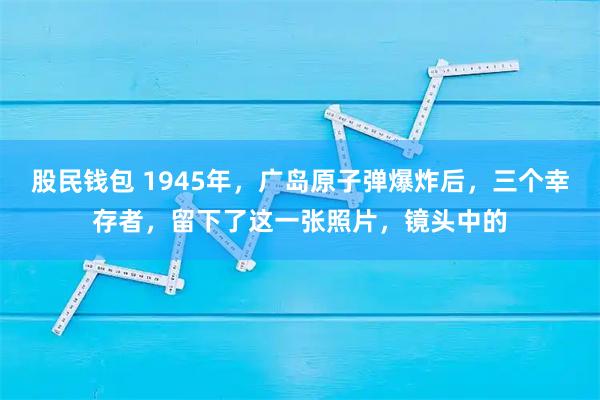 股民钱包 1945年，广岛原子弹爆炸后，三个幸存者，留下了这一张照片，镜头中的
