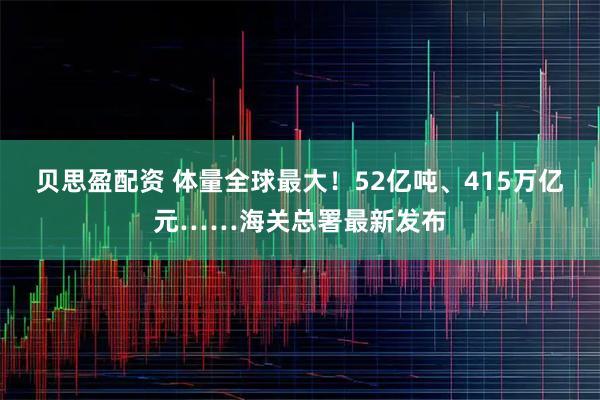 贝思盈配资 体量全球最大!52亿吨、415万亿元……海关总署最新发布