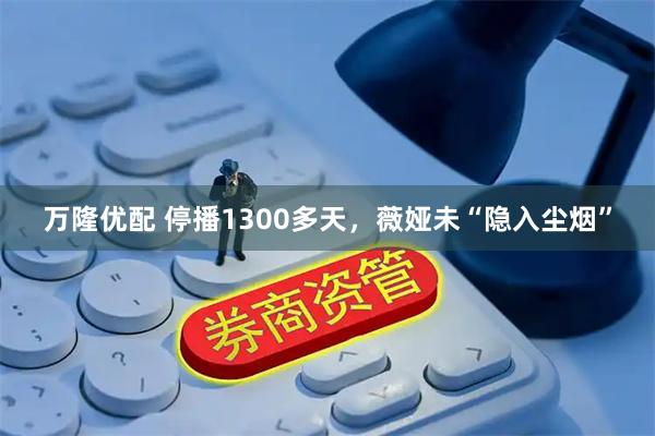 万隆优配 停播1300多天，薇娅未“隐入尘烟”