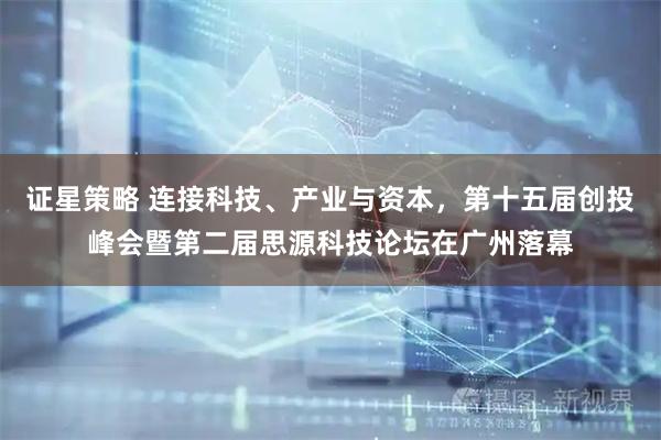 证星策略 连接科技、产业与资本,第十五届创投峰会暨第二届思源科技论坛在广州落幕