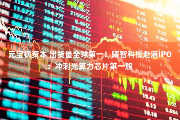 元宝枫资本 出货量全球第一！曦智科技赴港IPO：冲刺光算力芯片第一股