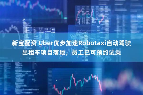 新宝配资 Uber优步加速Robotaxi自动驾驶出租车项目落地，员工已可预约试乘