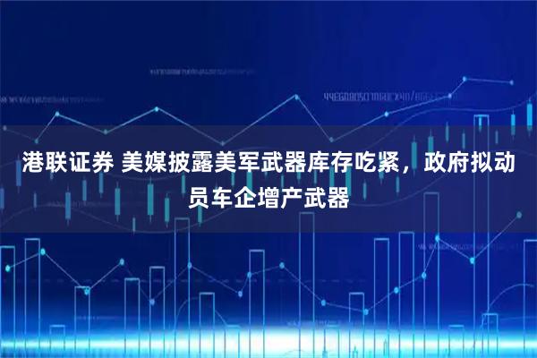 港联证券 美媒披露美军武器库存吃紧，政府拟动员车企增产武器