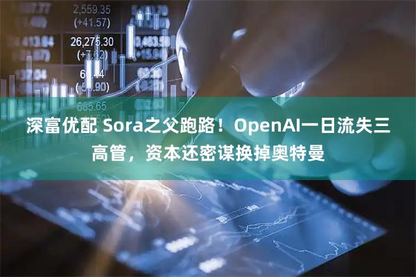 深富优配 Sora之父跑路！OpenAI一日流失三高管，资本还密谋换掉奥特曼