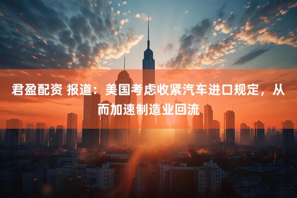 君盈配资 报道：美国考虑收紧汽车进口规定，从而加速制造业回流