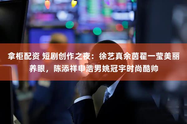 拿柜配资 短剧创作之夜：徐艺真余茵翟一莹美丽养眼，陈添祥申浩男姚冠宇时尚酷帅