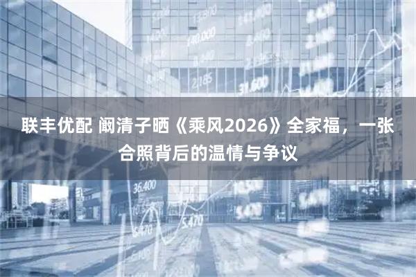 联丰优配 阚清子晒《乘风2026》全家福，一张合照背后的温情与争议