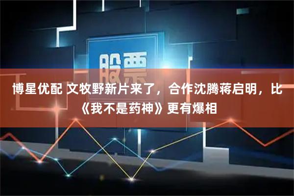 博星优配 文牧野新片来了，合作沈腾蒋启明，比《我不是药神》更有爆相