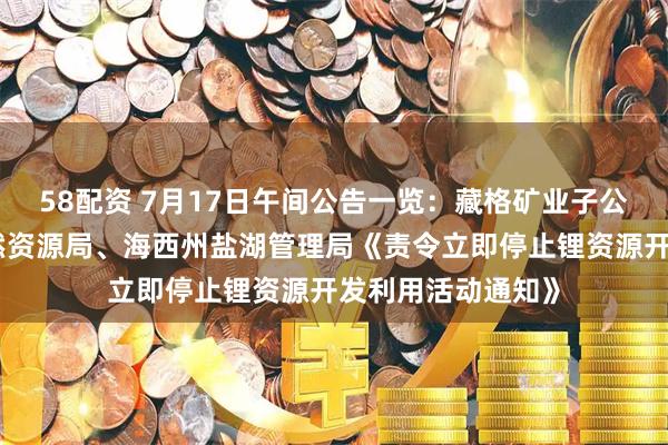 58配资 7月17日午间公告一览：藏格矿业子公司收到海西州自然资源局、海西州盐湖管理局《责令立即停止锂资源开发利用活动通知》