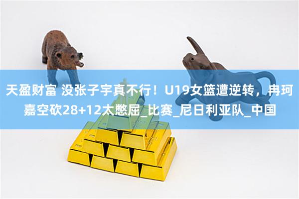 天盈财富 没张子宇真不行！U19女篮遭逆转，冉珂嘉空砍28+12太憋屈_比赛_尼日利亚队_中国