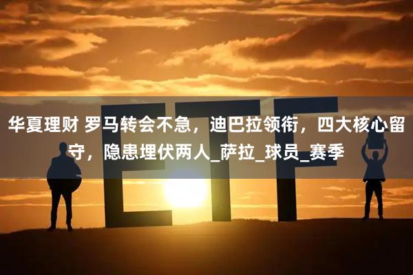 华夏理财 罗马转会不急，迪巴拉领衔，四大核心留守，隐患埋伏两人_萨拉_球员_赛季