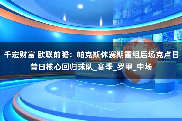 千宏财富 欧联前瞻：帕克斯休赛期重组后场克卢日昔日核心回归球队_赛季_罗甲_中场