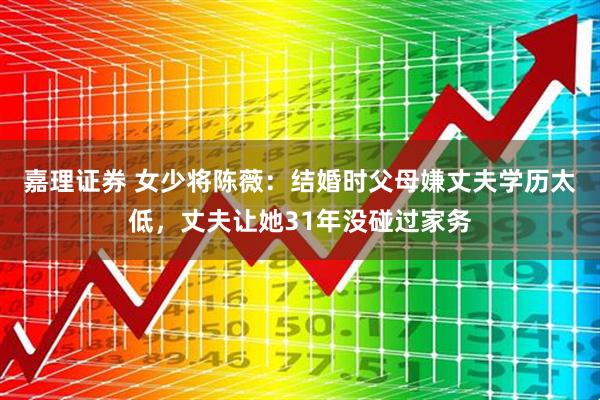嘉理证券 女少将陈薇：结婚时父母嫌丈夫学历太低，丈夫让她31年没碰过家务