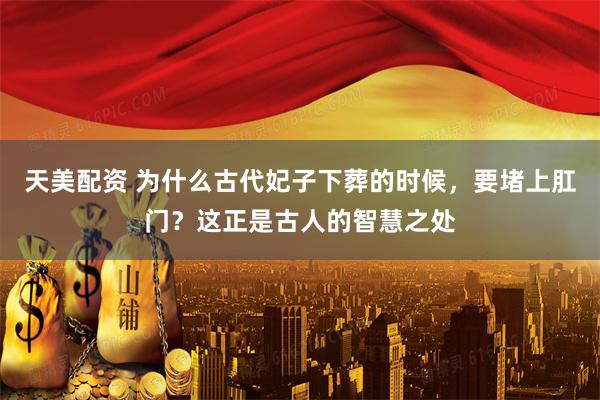 天美配资 为什么古代妃子下葬的时候，要堵上肛门？这正是古人的智慧之处