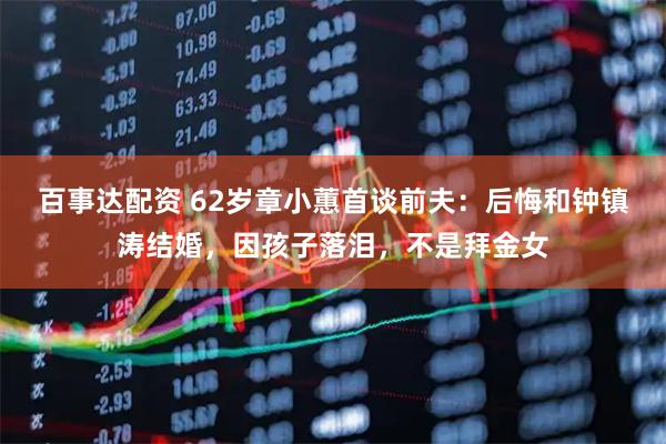 百事达配资 62岁章小蕙首谈前夫：后悔和钟镇涛结婚，因孩子落泪，不是拜金女