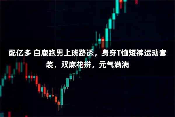 配亿多 白鹿跑男上班路透，身穿T恤短裤运动套装，双麻花辫，元气满满