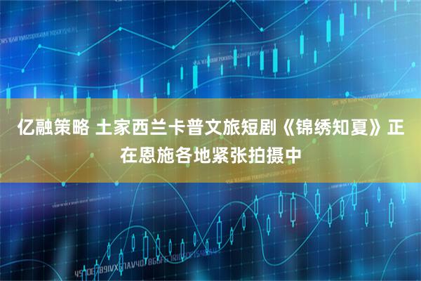 亿融策略 土家西兰卡普文旅短剧《锦绣知夏》正在恩施各地紧张拍摄中