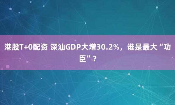 港股T+0配资 深汕GDP大增30.2%，谁是最大“功臣”？