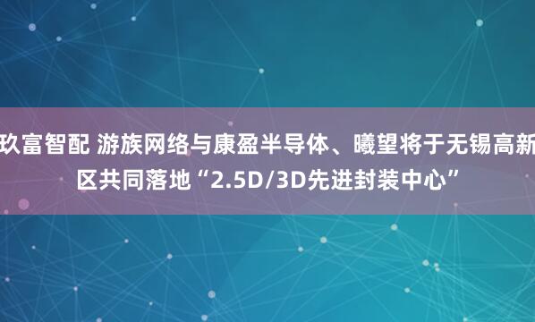 玖富智配 游族网络与康盈半导体、曦望将于无锡高新区共同落地“2.5D/3D先进封装中心”