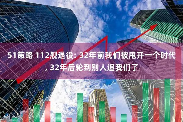 51策略 112舰退役: 32年前我们被甩开一个时代, 32年后轮到别人追我们了
