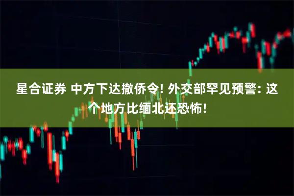 星合证券 中方下达撤侨令! 外交部罕见预警: 这个地方比缅北还恐怖!